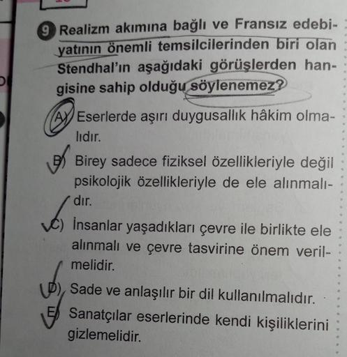 9 Realizm akımına bağlı ve Fransız edebi-
yatının önemli temsilcilerinden biri olan
Stendhal'ın aşağıdaki görüşlerden han-
gisine sahip olduğu söylenemez?
Eserlerde aşırı duygusallık hâkim olma-
lıdır.
Birey sadece fiziksel özellikleriyle değil
psikolojik