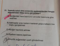 31. İnsanda soluk alma sırasında aşağıdakilerden hangisi
diğerlerinden daha sonra gerçekleşir?
A) Akciğerdeki hava basıncının atmosfer basıncına göre
azalması
B) Kaburgalar arası kasların kasılarak göğüs kafesini öne
doğru genişletmesi
C) Akciğer hacminin artması
DY Diyafram kasının kasılması
E) Omurilik soğanından uyartı gönderilmesi
C-A
f