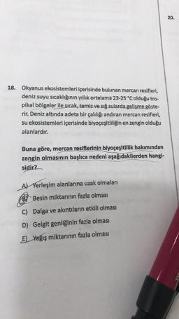 18. Okyanus ekosistemleri içerisinde bulunan mercan resifleri,
deniz suyu sıcaklığının yıllık ortalama 23-25 °C olduğu tro-
pikal bölgeler ile sıcak, temiz ve sığ sularda gelişme göste-
rir. Deniz altında adeta bir çalılığı andıran mercan resifleri,
su ekosistemleri içerisinde biyoçeşitliliğin en zengin olduğu
alanlardır.
Buna göre, mercan resiflerinin biyoçeşitlilik bakımından
zengin olmasının başlıca nedeni aşağıdakilerden hangi-
sidir?
A) Yerleşim alanlarına uzak olmaları
BY Besin miktarının fazla olması
C) Dalga ve akıntıların etkili olması
D) Gelgit genliğinin fazla olması
E) Yağış miktarının fazla olması
20.