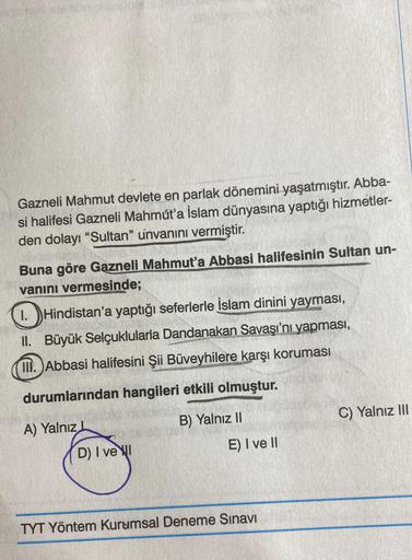 Gazneli Mahmut devlete en parlak dönemini yaşatmıştır. Abba-
si halifesi Gazneli Mahmut'a İslam dünyasına yaptığı hizmetler-
den dolayı "Sultan" unvanını vermiştir.
Buna göre Gazneli Mahmut'a Abbasi halifesinin Sultan un-
vanını vermesinde;
1. Hindistan'a