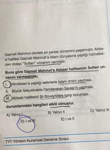 Gazneli Mahmut devlete en parlak dönemini yaşatmıştır. Abba-
si halifesi Gazneli Mahmut'a İslam dünyasına yaptığı hizmetler-
den dolayı "Sultan" unvanını vermiştir.
Buna göre Gazneli Mahmut'a Abbasi halifesinin Sultan un-
vanını vermesinde;
1. Hindistan'a 