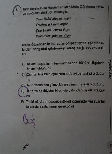 5.
Tarih dersinde 93 Harbi'ni anlatan Mells Öğretmen tahta-
ya aşağıdaki dörtlüğü yazmıştır:
Tuna Nehri akmam diyor
Etrafımı yıkmam diyor
Şanı büyük Osman Paşa
Plevne'den çıkmam diyor
Melis Öğretmen'in bu yolla öğrencilerine aşağıdakl-
lerden hangisini gös