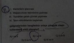 6.
I. Madenlerin işlenmesi
II. Mağara duvar resimlerinin çizilmesi
III. Topraktan çanak çömlek yapılması
IV. Tarım etkinliklerinin başlaması
gelişmelerinden hangilerinin ortaya çıkışında ateşin
kullanılması etkili olmuştur?
A) I ve ll
D) Il ve IV
B) I ve III
E) III ve IV
C) II ve III