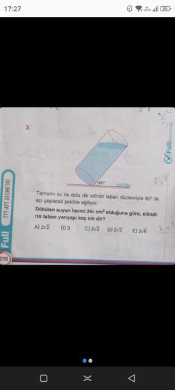 17:27
TYT-AYT GEOMETRİ
Full
218
3.
0
Ø
60°
K
Tamamı su ile dolu dik silindir taban düzlemiyle 60° lik
açı yapacak şekilde eğiliyor.
:>
VOLTE 86
t
Dökülen suyun hacmi 24 cm³ olduğuna göre, silindi-
rin taban yarıçapı kaç cm dir?
A) 2√2 B) 3
C) 2√3 D) 3√2 E) 2√6
J
Fullmatematik