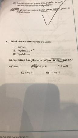 D) Suç mahalinden alınan DNA örnekleri ile suçlu
tespitinde önemli sonuçlar aşılır.
Bu yöntem sayesinde bozuk genler sağlam genler ile
değiştirilebilir.
7. Erkek üreme sisteminde bulunan,
1. sertoli,
II. leyding,
III. epididimis
D) II ve III
hücrelerinin hangilerinde hormon üretimi yapılır?
A) Yalnız I
C) I ve II
mulbe08 (3
3400-SS 014YT057
Yalnız II
E) I, II ve III
The
mhibnia (0
ST