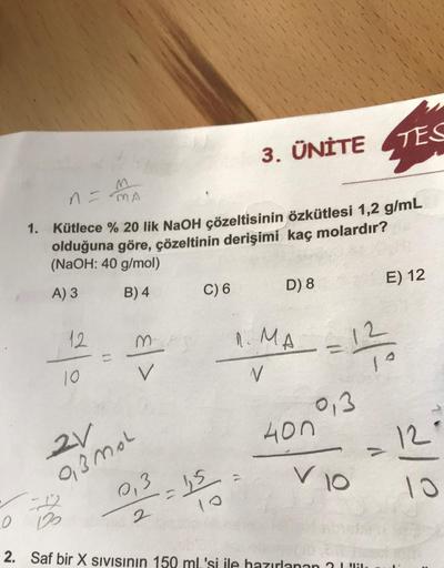 12
n = MA
1. Kütlece % 20 lik NaOH çözeltisinin özkütlesi 1,2 g/mL
olduğuna göre, çözeltinin derişimi kaç molardır?
(NaOH: 40 g/mol)
A) 3
B) 4
10
2V
9,3mol
V
0,3
2
C) 6
3. ÜNİTE
= 1,5
D) 8
1. MA
V
0,3
400
TES
12/20
V 10
2
1₂
2. Saf bir X SIVISının 150 mL's