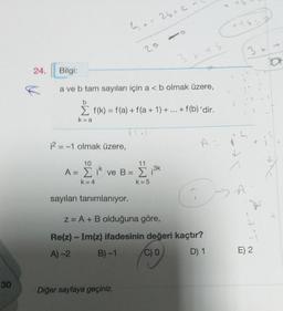 30
24.
K
4.-25+C
20
Bilgi:
a ve b tam sayıları için a < b olmak üzere,
b
Σ f(k) = f(a) + f(a + 1) + ... + f(b) 'dir.
k=a
12 = -1 olmak üzere,
10
11
A = Σ ik ve B = Σ ₁³k
-2
k=4
k=5
sayıları tanımlanıyor.
Diğer sayfaya geçiniz.
A
z = A + B olduğuna göre,
Re(z) - Im(z) ifadesinin değeri kaçtır?
A)-2
B)-1
C) 0
D) 1
Cots
S
L
A
E) 2