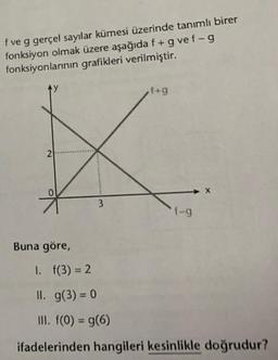 f ve g gerçel sayılar kümesi üzerinde tanımlı birer
fonksiyon olmak üzere aşağıda f + g vef-g
fonksiyonlarının grafikleri verilmiştir.
2
0
Buna göre,
3
f+g
f-g
1. f(3) = 2
II. g(3) = 0
III. f(0) = g(6)
ifadelerinden hangileri kesinlikle doğrudur?