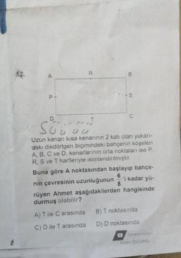 k
A
R
T
Süü äu
au
B
A) T ile C arasında
C) D ile T arasında
-S
Uzun kenarı kısa kenarının 2 katı olan yukarı-
daki dikdörtgen biçimindeki bahçenin köşeleri
A, B, C ve D. kenarlarının orta noktaları ise P.
R, S ve T harfleriyle isimlendirilmiştir.
Buna göre A noktasından başlayıp bahçe-
6
'i kadar yü-
nin çevresinin uzunluğunun 8
rüyen Ahmet aşağıdakilerden hangisinde
durmuş olabilir?
B) T noktasında
D) D noktasında