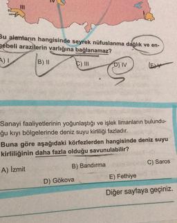 Bu alanların hangisinde seyrek nüfuslanma dağlık ve en-
gebeli arazilerin varlığına bağlanamaz?
A) I
C) III
B) II
D) IV
D) Gökova
(EV
Sanayi faaliyetlerinin yoğunlaştığı ve işlek limanların bulundu-
ğu kıyı bölgelerinde deniz suyu kirliliği fazladır.
Buna göre aşağıdaki körfezlerden hangisinde deniz suyu
kirliliğinin daha fazla olduğu savunulabilir?
A) İzmit
B) Bandırma
C) Saros
E) Fethiye
Diğer sayfaya geçiniz.