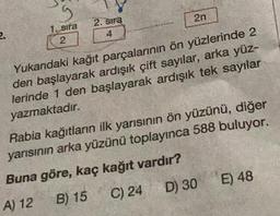 2.
g
1. sıra
2
2. Sıra
4
2n
Yukarıdaki kağıt parçalarının ön yüzlerinde 2
den başlayarak ardışık çift sayılar, arka yüz-
lerinde 1 den başlayarak ardışık tek sayılar
yazmaktadır.
Rabia kağıtların ilk yarısının ön yüzünü, diğer
yarısının arka yüzünü toplayınca 588 buluyor.
Buna göre, kaç kağıt vardır?
A) 12
B) 15
C) 24
D) 30
E) 48