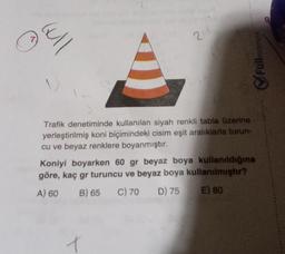 Gull
214
3
Trafik denetiminde kullanılan siyah renkli tabla üzerine
yerleştirilmiş koni biçimindeki cisim eşit aralıklarla turun-
cu ve beyaz renklere boyanmıştır.
t
matematik
Full
Koniyi boyarken 60 gr beyaz boya kullanıldığına
göre, kaç gr turuncu ve beyaz boya kullanılmıştır?
B) 65 C) 70 D) 75
A) 60
E) 80
9