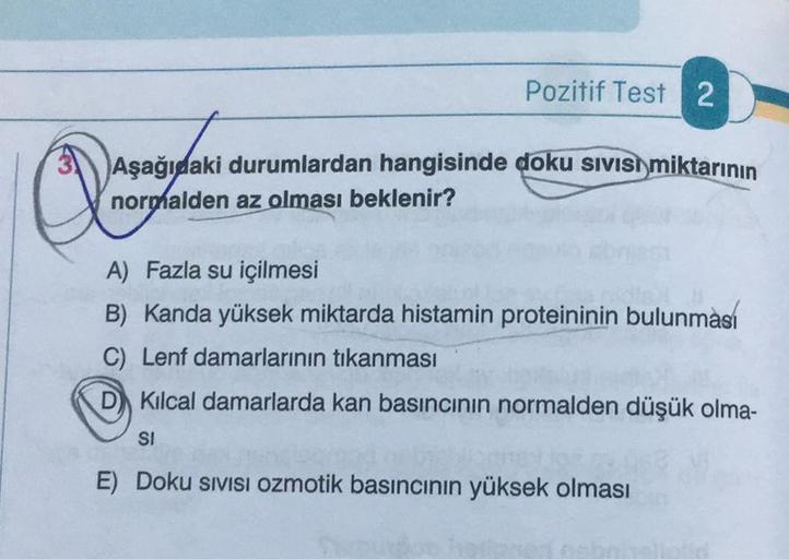 Pozitif Test 2
Aşağıdaki durumlardan hangisinde doku sıvısı miktarının
normalden az olması beklenir?
Q
A) Fazla su içilmesi
B) Kanda yüksek miktarda histamin proteininin bulunması
C) Lenf damarlarının tıkanması
Kılcal damarlarda kan basıncının normalden dü