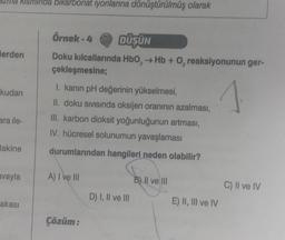 za kisminda bikarbonat iyonlarına dönüştürülmüş olarak
Herden
kudan
ara ile-
lakine
avayla
akası
Örnek - 4
DÜŞÜN
Doku kılcallarında HbO₂ → Hb + O₂ reaksiyonunun ger-
çekleşmesine;
I. kanın pH değerinin yükselmesi,
1
II. doku sıvısında oksijen oranının azalması,
III. karbon dioksit yoğunluğunun artması,
IV. hücresel solunumun yavaşlaması
durumlarından hangileri neden olabilir?
A) I ve III
Çözüm:
D) I, II ve III
B) II ve III
E) II, III ve IV
C) II ve IV