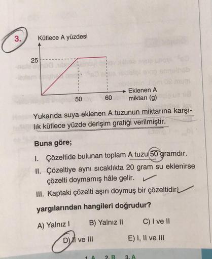 3.
Kütlece A yüzdesi
25
50
60
D) ve III
Yukarıda suya eklenen A tuzunun miktarına karşı-
lık kütlece yüzde derişim grafiği verilmiştir.
e unov
→ Eklenen A
miktarı (g)
Buna göre;
1. Çözeltide bulunan toplam A tuzu(50 gramdır.
II. Çözeltiye aynı sıcaklıkta 2