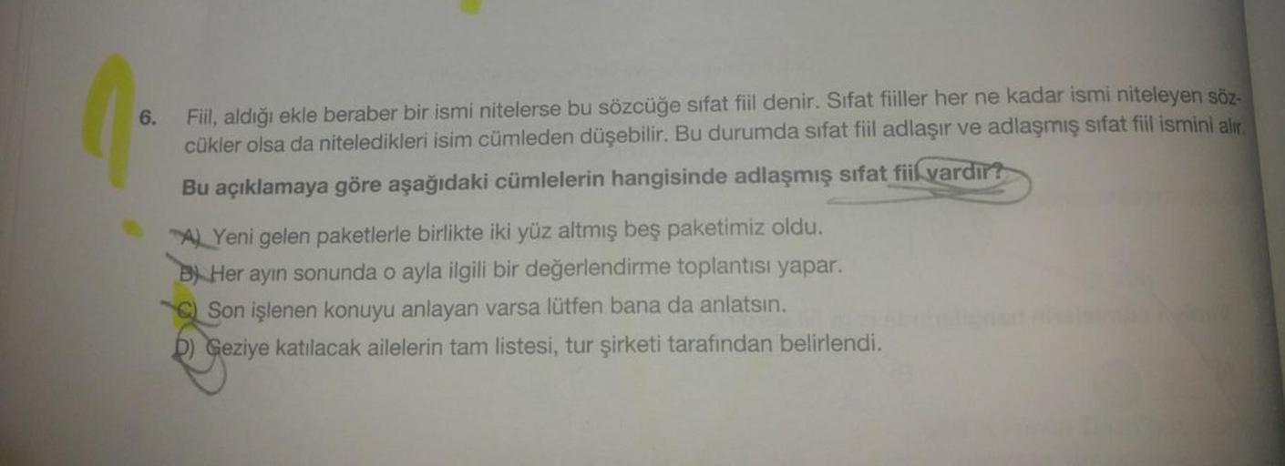 6.
Fiil, aldığı ekle beraber bir ismi nitelerse bu sözcüğe sifat fiil denir. Sifat fiiller her ne kadar ismi niteleyen söz-
cükler olsa da niteledikleri isim cümleden düşebilir. Bu durumda sifat fiil adlaşır ve adlaşmış sifat fiil ismini alır.
Bu açıklamay