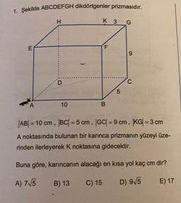 1. Şekilde ABCDEFGH dikdörtgenler prizmasıdır.
E
A
H
D
10
B) 13
K 3 G
F
B
C) 15
5
9
|AB| = 10 cm, |BC| = 5 cm, |GC| = 9 cm, |KG| = 3 cm
A noktasında bulunan bir karınca prizmanın yüzeyi üze-
rinden ilerleyerek K noktasına gidecektir.
Buna göre, karıncanın alacağı en kısa yol kaç cm dir?
A) 7√5
D) 9√5
E) 17
C