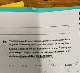 39. Yükseklikleri ve taban ayrıtlarının uzunlukları eşit olan eşkenar
üçgen tabanlı ve düzgün altıgen tabanlı iki dik prizma veriliyor.
Eşkenar üçgen tabanlı dik prizmanın hacmi x cm³ olduğuna
göre, düzgün altıgen tabanlı dik prizmanın hacminin. x tü-
ründen eşiti aşağıdakilerden hangisidir?
A) X
B) 3x
C) 6x
D) 9x
12
EX12x