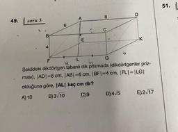 49.
soru 3
B
4
6
A
E
"'
8
C
G
D
D) 4√5
K
F
L
u
Şekildeki dikdörtgen tabanlı dik prizmada (dikdörtgenler priz-
ması), |AD|=8 cm, |AB|=6 cm, |BF|=4 cm, |FL| = |LG|
olduğuna göre, |AL| kaç cm dir?
A) 10
B) 3 10
C) 9
E) 2√17
51.