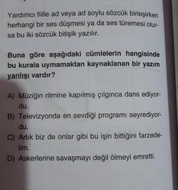 Yardımcı fiille ad veya ad soylu sözcük birleşirken
herhangi bir ses düşmesi ya da ses türemesi olur-
sa bu iki sözcük bitişik yazılır.
Buna göre aşağıdaki cümlelerin hangisinde
bu kurala uymamaktan kaynaklanan bir yazım
yanlışı vardır?
A) Müziğin ritmine kapılmış çılgınca dans ediyor-
du.
B) Televizyonda en sevdiği programı seyrediyor-
du.
C) Artık biz de onlar gibi bu işin bittiğini farzede-
lim.
D) Askerlerine savaşmayı değil ölmeyi emretti.