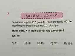 2.
X₂O + 2HCI → 2XCI + H₂O
-
tepkimesine göre 15,5 gram X₂O aşırı miktarda HCI ile
tepkimeye sokulursa 0,5 mol XCI oluşuyor.
Buna göre, X in atom ağırlığı kaç g/mol dür?
(0:16)
A) 11
B) 23
C) 46
D) 62
E) 155