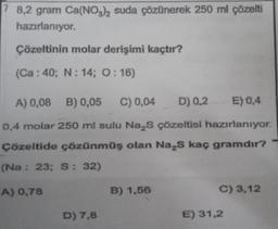 7 8,2 gram Ca(NO3)₂ suda çözünerek 250 ml çözelti
hazırlanıyor.
Çözeltinin molar derişimi kaçtır?
(Ca: 40; N: 14; O: 16)
A) 0,08 B) 0,05 C) 0,04 D) 0,2 E) 0,4
0,4 molar 250 ml sulu Na₂S çözeltisi hazırlanıyor.
Çözeltide çözünmüş olan Na₂S kaç gramdır?
(Na: 23; S: 32)
A) 0,78
D) 7,8
B) 1,56
C) 3,12
E) 31,2