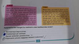 1. Metin
Ülkemiz, yaz aylarında pek çok göçmen kuşa ev sa-
hipliği yapıyor. Yazın ülkemizin farklı bölgelerinde ko-
naklayan bu kuşlar, havalar soğuyunca güneye göç
ediyor. Söz gelimi kır kırlangıçları, yaz aylarını Dicle
Nehri kıyılarında geçirdikten sonra kış aylarında Arap
Yarımadası'na kanat çırpıyor. Ülkemizde kaldığı süre
içinde üreyen bu kuşlar, yavrularını birkaç hafta yuva-
sında besliyor. Kısa sürede büyüyüp uçmayı öğrenen
yavrularıyla birlikte havalar soğumadan güneye iniyor.
Aşağıdakilerden hangisi bu metinlerin ortak özelliklerinden biridir?
8.
A) Tanımlamaya başvurulması
Örneklemeye yer verilmesi
2. Metin
Yelkovan kuşları, uzun kanatlı bir göçmen kuş türü-
dür. Güney yarım kürede farklı ülkelerde görülebilen
bu kuşlar, yaptıkları uzun soluklu göçle bilinir. Mesela
Avustralya'dan yola çıkıp Pasifik'in kuzeyine kadar
göç eden sürüler vardır. Yaklaşık 30.000 km'lik bu
yolculuğa bazen 10 milyon kuş katılır. Buna rağmen
dünyanın en uzun göçünü gerçekleştiren, yelkovan
kuşları değildir yani onlardan daha uzun bir mesafeyi
kateden göçmen kuşlar da bulunmaktadır.
C) Sayısal verilerden yararlanılması X
Düşüncenin yönünü değiştiren ifadelerin kullanılması
3