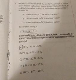 ini,
di-
şa-
Bir para cüzdanında; biri 5 TL, biri 10 TL ve biri 20 TL olmak
üzere toplam üç banknot bulunmaktadır. Bu banknotlar A, B
ve C kutularına her bir kutuda bir banknot olacak şekilde ko-
nuluyor ve
p: "A kutusunda 5 TL'lik banknot yoktur."
q: "B kutusunda 10 TL'lik banknot yoktur."
r: "C kutusunda 20 TL'lik banknot vardır."
önermeleri veriliyor.
p⇒ (9 v r)
önermesi yanlış olduğuna göre; A, B ve C kutularında bu-
lunan banknotların değeri sırasıyla aşağıdakilerden han-
gisidir?
(A) 20 TL - 10 TL-5 TL
B) 20 TL-5 TL - 10 TL
C) 10 TL-20 TL-5 TL
D) 5 TL-10 TL-20 TL
E) 10 TL-5 TL-20 TL