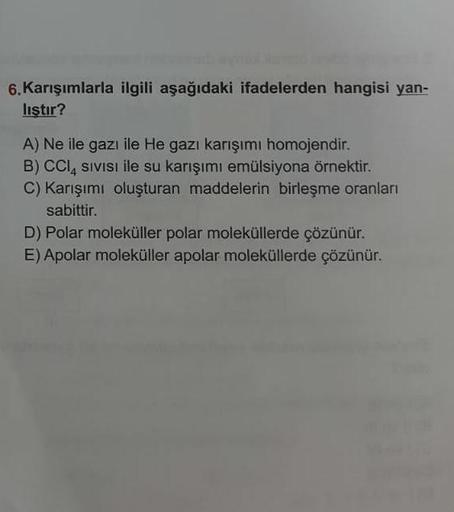 6. Karışımlarla ilgili aşağıdaki ifadelerden hangisi yan-
lıştır?
A) Ne ile gazı ile He gazı karışımı homojendir.
B) CCI, SIVISI ile su karışımı emülsiyona örnektir.
C) Karışımı oluşturan maddelerin birleşme oranları
sabittir.
D) Polar moleküller polar mol