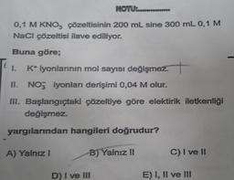 NOTU:.......
0,1 M KNO3 çözeltisinin 200 mL sine 300 mL 0,1 M
NaCl çözeltisi ilave ediliyor.
Buna göre;
1. K* iyonlarının mol sayısı değişmez.
II. NO3 iyonları derişimi 0,04 M olur.
III. Başlangıçtaki çözeltiye göre elektirik iletkenliği
değişmez.
yargılarından hangileri doğrudur?
B) Yalnız II
A) Yalnız I
D) I ve III
C) I ve II
E) I, II ve III