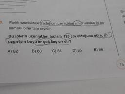 8.
Farklı uzunluktaki (5 adet ipin uzunluklan cm cinsinden iki ba-
samaklı birer tam sayıdır.
Bu iplerin uzunlukları toplamı 128 cm olduğuna göre, en
uzun ipin boyu en çok kaç cm dir?
A) 82
B) 83
C) 84
D) 85
E) 86
Bir
15
E