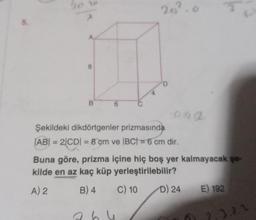 A
8
B
20²
D
aga
Şekildeki dikdörtgenler prizmasında
|AB| = 2|CD| = 8 cm ve |BC| = 6 cm dir.
Buna göre, prizma içine hiç boş yer kalmayacak şe
kilde en az kaç küp
yerleştirilebilir?
A) 2
B) 4
C) 10
D) 24 E) 192
3.2.2