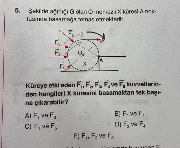 5.
Şekilde ağırlığı G olan O merkezli X küresi A nok-
tasında basamağa temas etmektedir.
F₂/
F3
F₁
F₂
F₁
A) F₁ ve F3
C) F, ve F5
0.
X
u Küreye etki eden F₁, F2, F3, Fave F kuvvetlerin-
den hangileri X küresini basamaktan tek başı-
na çıkarabilir?
E) F₁, F3