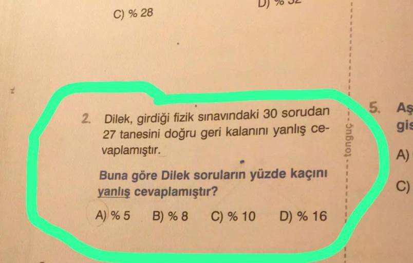 C) % 28
2. Dilek, girdiği fizik sınavındaki 30 sorudan
27 tanesini doğru geri kalanını yanlış ce-
vaplamıştır.
Buna göre Dilek soruların yüzde kaçını
yanlış cevaplamıştır?
A) % 5
B) % 8
C) % 10 D) % 16
tonguç -
5. Aş
gis
A)
C)