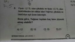 7,5
6
8. Fiyatı 1,2 TL olan çikolata ve fiyatı 1,5 TL olan
bisküvilerden bir miktar alan Yağmur, çikolata ve
bisküviye eşit ücret ödemiştir.
Buna göre, Yağmur toplam kaç tane yiyecek
almış olabilir?
A) 12
B) 15
SERCAN HOCA le LGS DEVAM-1
C) 18
D) 21
12
A) Ya
C) Ya