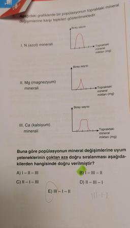 R
5. Aşağıdaki grafiklerde bir popülasyonun topraktaki mineral
değişimlerine karşı tepkileri gösterilmektedir.
I. N (azot) minerali
II. Mg (magnezyum)
minerali
III. Ca (kalsiyum)
minerali
A) | − || – |||
C) II - I - III
Birey sayısı
E) III - | - ||
Birey sayısı
Birey sayısı
Topraktaki
mineral
miktarı (mg)
Topraktaki
mineral
miktarı (mg)
Buna göre popülasyonun mineral değişimlerine uyum
yeteneklerinin çoktan aza doğru sıralanması aşağıda-
kilerden hangisinde doğru verilmiştir?
B) |- |||- ||
D) || – ||| – |
Topraktaki
mineral
miktarı (mg)