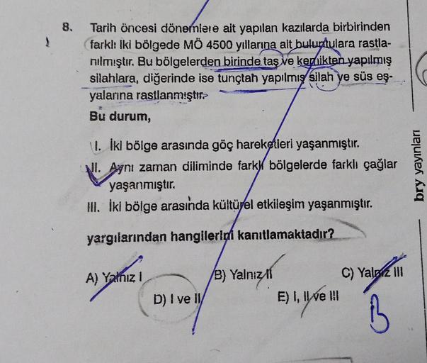 1
8. Tarih öncesi dönemlere ait yapılan kazılarda birbirinden
(farkl: iki bölgede MÖ 4500 yıllarına ait buluntulara rastla-
nılmıştır. Bu bölgelerden birinde taş ve kemikten yapılmış
silahlara, diğerinde ise tunçtah yapılmış silah ye süs eş-
yalarına rastl