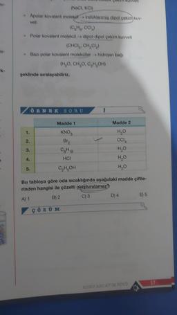 A
Rome
(NaCl, KCl)
* Apolar kovalent molekül indüklenmiş dipol çekim kuv-
veti
(C₂H₂, CCL₂)
→ Polar kovalent molekül dipol-dipol çekim kuvveti
(CHCI, CH₂Cl₂)
→ Bazı polar kovalent moleküller hidrojen bağı
(H₂O, CH₂O, C₂H₂OH)
şeklinde sıralayabiliriz.
1.
3.
16
ÖRNEK SORU
Madde 1
KNOS
Br₂
Og H18
HCI
C₂H₂OH
Madde 2
H₂O
CCIA
H₂O
H₂O
H₂O
Bu tabloya göre oda sıcaklığında aşağıdaki madde çiftle-
rinden hangisi ile çözelti oluşturulamaz?
A) 1
B) 2
C) S
ÇÖZÜM
D) 4
KONU ANLATIM FÖYÜ
O
E) 5
57