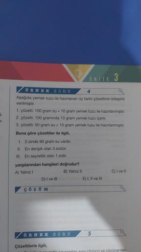 ÖRNEK SORU
4
Aşağıda yemek tuzu ile hazırlanan üç farklı çözeltinin bileşimi
verilmiştir.
1. çözelti: 100 gram su + 10 gram yemek tuzu ile hazırlanmıştır.
2. çözelti: 100 gramında 10 gram yemek tuzu içerir.
3. çözelti: 50 gram su + 10 gram yemek tuzu ile h