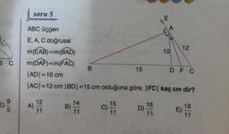 6 C
9|6
soru 5
ABC üçgen
E, A, C doğrusal
m(EAB) = m(BAD)
m(DAF)=m(FAC)
12
11
A).
B)
B
14
11
|AD|=10 cm
|AC| =12 cm |BD|=15 cm olduğuna göre, |FC| kaç cm dir?
C)
15
15
11
16
11.
A
D)-
10
12
DF C
E)
18
11