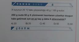 ÖRNEK SORU
6
X tuzunun 25 °C'deki çözünürlüğü 40 g / 100 g sudur.
250 g suda 50 g X çözünerek hazırlanan çözeltiyi doygun
hâle getirmek için en az kaç g daha X eklenmelidir?
A) 20
B) 25
C) 40
D) 50
ÇÖZÜM
+
E) 60