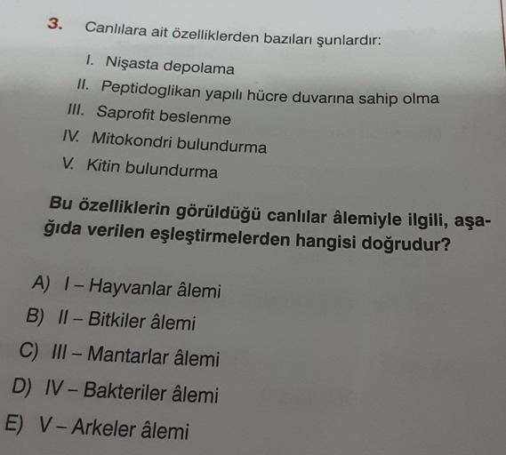 3.
Canlılara ait özelliklerden bazıları şunlardır:
1. Nişasta depolama
II. Peptidoglikan yapılı hücre duvarına sahip olma
III. Saprofit beslenme
IV. Mitokondri bulundurma
V. Kitin bulundurma
Bu özelliklerin görüldüğü canlılar âlemiyle ilgili, aşa-
ğıda ver