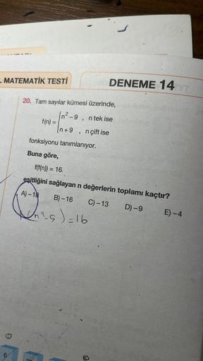 - MATEMATİK TESTİ
6
20. Tam sayılar kümesi üzerinde,
9 n tek ise
(n+9, nçift ise
f(n) =
fonksiyonu tanımlanıyor.
Buna göre,
DENEME 14
On ²5) = 16
hoviler
no dia
f(f(n)) = 16
eşitliğini sağlayan n değerlerin toplamı kaçtır?
A)-18
B)-16 C) -13
D) -9
meeney
E