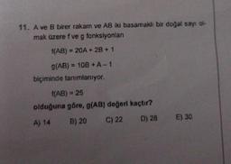 11. A ve B birer rakam ve AB iki basamaklı bir doğal sayı ol-
mak üzere f ve g fonksiyonları
f(AB) = 20A + 2B + 1
g(AB) = = 10B + A-1
biçiminde tanımlanıyor.
{(AB) = 25
olduğuna göre, g(AB) değeri kaçtır?
A) 14
B) 20
C) 22
D) 28
E) 30