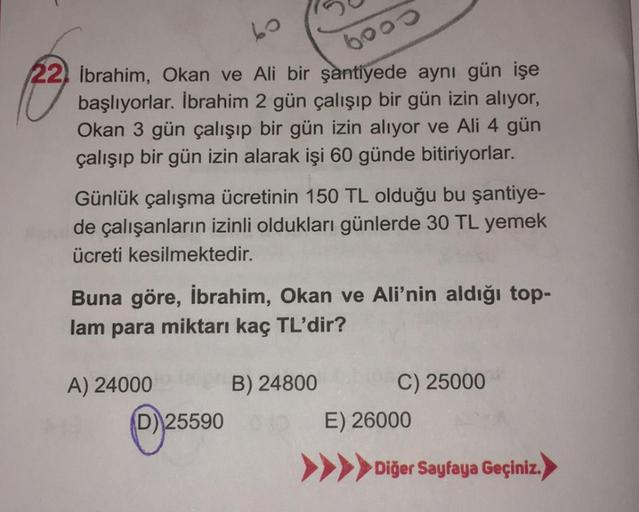 60
22) İbrahim, Okan ve Ali bir şantiyede aynı gün işe
başlıyorlar. İbrahim 2 gün çalışıp bir gün izin alıyor,
Okan 3 gün çalışıp bir gün izin alıyor ve Ali 4 gün
çalışıp bir gün izin alarak işi 60 günde bitiriyorlar.
6000
Günlük çalışma ücretinin 150 TL o