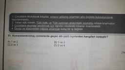 1. Çocuklara okutulacak kitaplar, onların yetişme ortamları göz önünde bulundurularak
hazırlanmalıdır.
2. Yaban adlı roman, Türk halkı ve Türk aydınları arasındaki uçurumu ortaya koymuştur.
3. Çocuklara okumayı sevdirmek için öğretici nitelikteki kitaplar önerilmelidir.
4. Duygu ve düşünceleri kâğıda aktarmak kolay bir iş değildir.
51. Numaralandırılmış cümlelerde geçen altı çizili ögelerden hangileri özdeştir?
A) 1 ve 2
C) 2 ve 3
B) 1 ve 3
D) 2 ve 4
IK AE
(YE