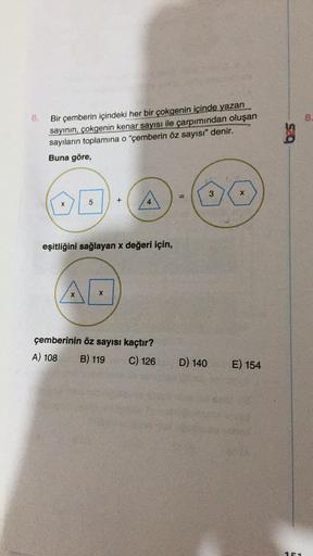 6.
Bir çemberin içindeki her bir çokgenin içinde yazan
sayının, çokgenin kenar sayısı ile çarpımından oluşan
sayıların toplamına o "çemberin öz sayısı" denir.
Buna göre,
X
5
X
+
eşitliğini sağlayan x değeri için,
X
4
çemberinin öz sayısı kaçtır?
A) 108
B)