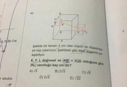 0
3, 7) D(-7,a)
-64
X
r silindirin
40.
A
K
D) 2√6
E
F
Şekilde bir kenarı 4 cm olan küpün bir köşesinden
bir küp çıkarılıyor. Şekildeki gibi diğer köşesine yer
leştiriliyor.
E, F, L doğrusal ve |AB| = |CDI olduğuna göre
KL uzunluğu kaç cm'dir?
A) √5
B) 2√5
E)√22
C) √6