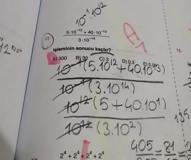 13
12 E) 314
11.
10-1/10/2
5-10-12
+40-10-13
I
2ª + 2ª + 2ª + 2ª
1
1
1
1
1
1
1
1
3-10-14
işleminin sonucu kaçtır?
A) 300 B) 30
C) 3
D)
10 45.9812 +240.1893)
10 (3.1014)
10th (5+40.101)
10 (3.102)
15.
405-81
135
iş
31
F