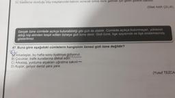 D) Saatlerce oturduğu köy meydanında hatırını soracak birine denk gelmek için gelen gidene bakindl.
(Dilek NAR ÇELIK)
Gerçek özne cümlede açıkça bulunabildiği gibi gizli de olabilir. Cümlede açıkça bulunmayan, yüklemin
aldığı kişi ekinden tespit edilen özneye gizli özne denir. Gizli özne, öge sayısında ve öge sıralamasında
gösterilmez.
47. Buna göre aşağıdaki cümlelerin hangisinin öznesi gizli özne değildir?
Arkadaşlar, bu hafta sonu tiyatroya gidiyoruz.
B) Çocuklar, trafik kurallarına dikkat edin.
C) Arkadaş, yurduma alçakları uğratma sakın!-
D) Kuşlar, geliyor denizi yara yara.
(Yusuf TEZCA